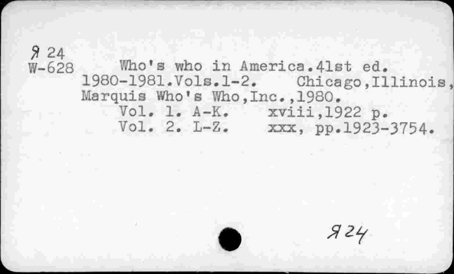 ﻿$ 24 W-628
Who’s who in America,41st ed. 1980-1981.Vols.l-2. Chicago,Illinois Marquis Who’s Who,Inc.,1980.
Vol. 1. A-K.	xviii,1922 p.
Vol. 2. L-Z.	xxx, pp.1923-3754.